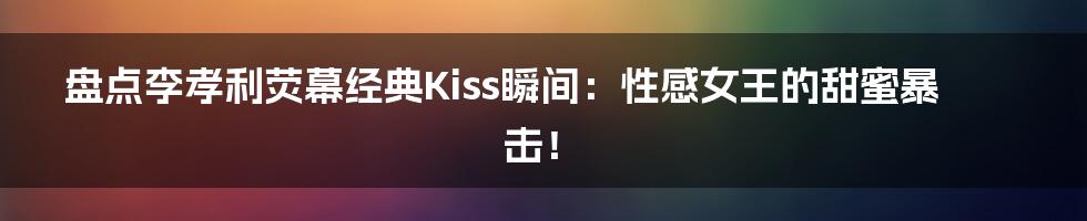 盘点李孝利荧幕经典Kiss瞬间：性感女王的甜蜜暴击！
