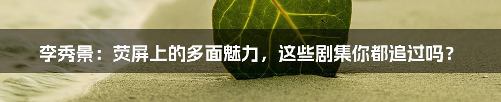 李秀景:荧屏上的多面魅力,这些剧集你都追过吗?