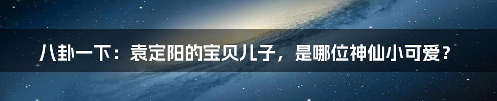 八卦一下：袁定阳的宝贝儿子，是哪位神仙小可爱？