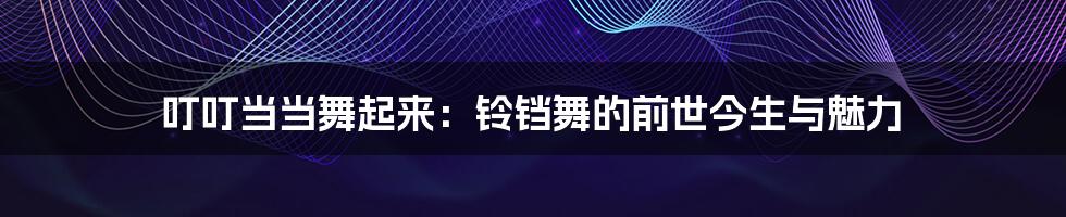 叮叮当当舞起来:铃铛舞的前世今生与魅力
