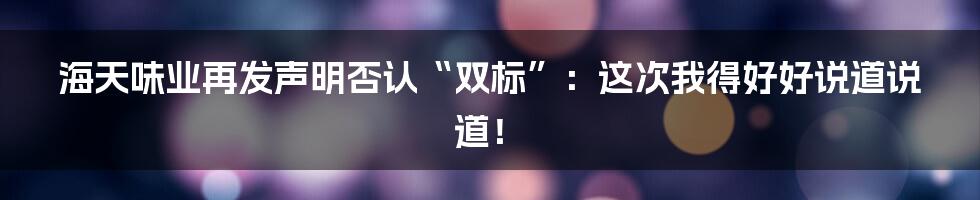 海天味业再发声明否认“双标”:这次我得好好说道说道!
