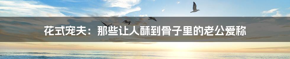花式宠夫：那些让人酥到骨子里的老公爱称