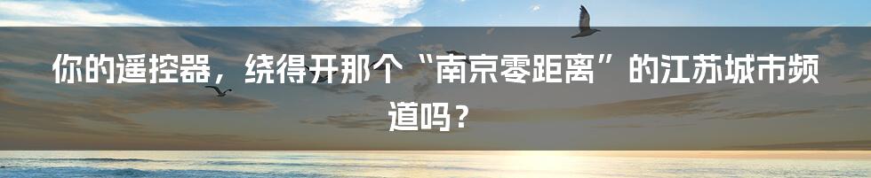 你的遥控器，绕得开那个“南京零距离”的江苏城市频道吗？