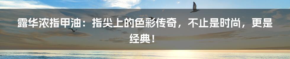 露华浓指甲油:指尖上的色彩传奇,不止是时尚,更是经典!