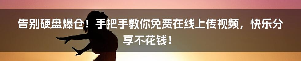 告别硬盘爆仓!手把手教你免费在线上传视频,快乐分享不花钱!