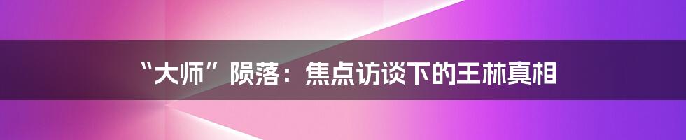 “大师”陨落:焦点访谈下的王林真相