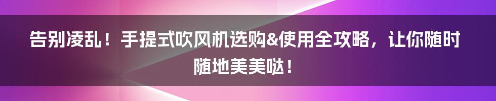告别凌乱!手提式吹风机选购&使用全攻略,让你随时随地美美哒!