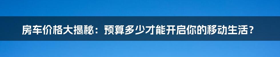 房车价格大揭秘:预算多少才能开启你的移动生活?