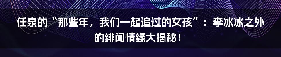 任泉的“那些年，我们一起追过的女孩”：李冰冰之外的绯闻情缘大揭秘！