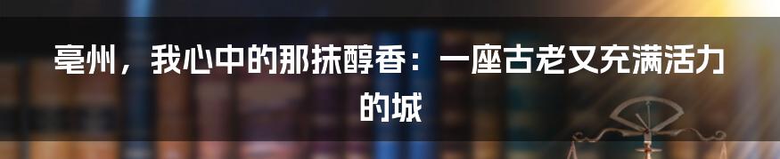 亳州，我心中的那抹醇香：一座古老又充满活力的城