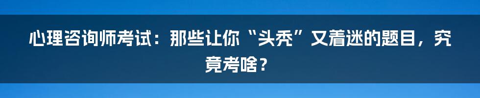 心理咨询师考试：那些让你“头秃”又着迷的题目，究竟考啥？