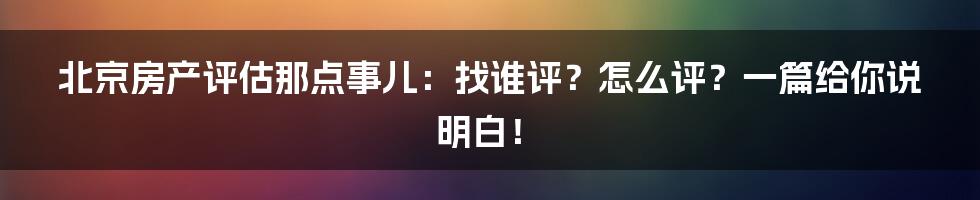 北京房产评估那点事儿：找谁评？怎么评？一篇给你说明白！