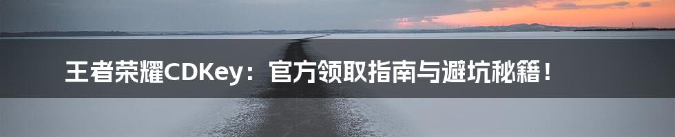 王者荣耀CDKey:官方领取指南与避坑秘籍!