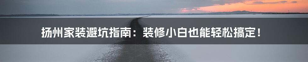 扬州家装避坑指南：装修小白也能轻松搞定！