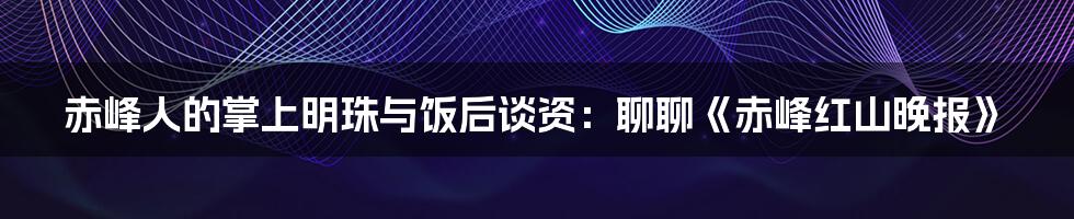 赤峰人的掌上明珠与饭后谈资:聊聊《赤峰红山晚报》
