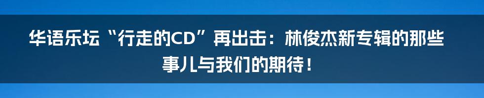 华语乐坛“行走的CD”再出击:林俊杰新专辑的那些事儿与我们的期待!