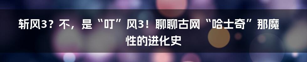 斩风3?不,是“叮”风3!聊聊古网“哈士奇”那魔性的进化史