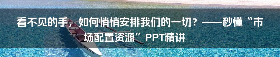 看不见的手，如何悄悄安排我们的一切？——秒懂“市场配置资源”PPT精讲