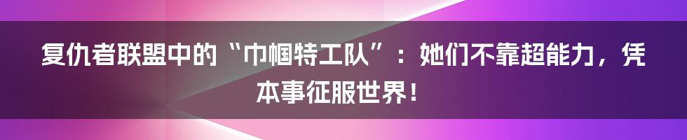 复仇者联盟中的“巾帼特工队”:她们不靠超能力,凭本事征服世界!