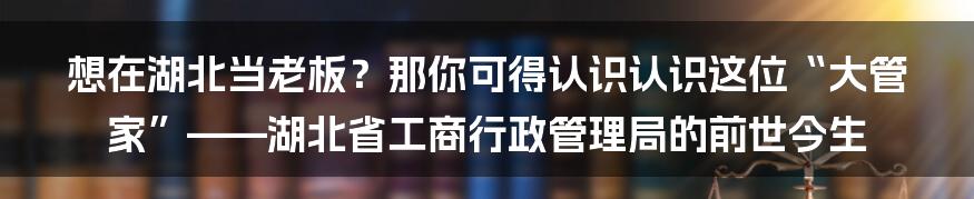 想在湖北当老板?那你可得认识认识这位“大管家”——湖北省工商行政管理局的前世今生