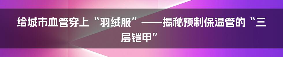 给城市血管穿上“羽绒服”——揭秘预制保温管的“三层铠甲”