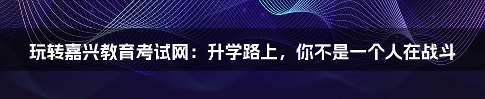玩转嘉兴教育考试网：升学路上，你不是一个人在战斗