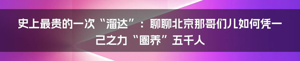 史上最贵的一次“溜达”：聊聊北京那哥们儿如何凭一己之力“圈养”五千人