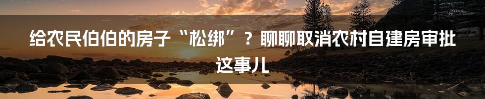 给农民伯伯的房子“松绑”？聊聊取消农村自建房审批这事儿