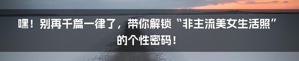嘿!别再千篇一律了,带你解锁“非主流美女生活照”的个性密码!