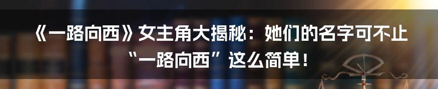 《一路向西》女主角大揭秘:她们的名字可不止“一路向西”这么简单!