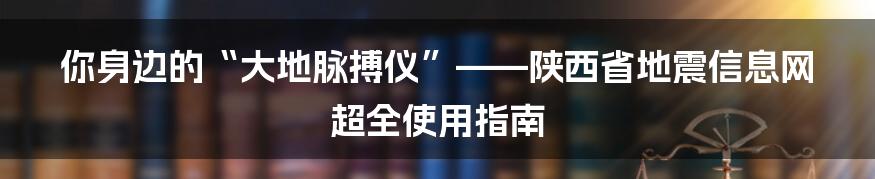 你身边的“大地脉搏仪”——陕西省地震信息网超全使用指南