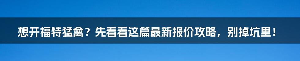 想开福特猛禽?先看看这篇最新报价攻略,别掉坑里!