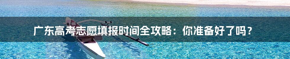 广东高考志愿填报时间全攻略:你准备好了吗?