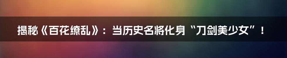 揭秘《百花缭乱》:当历史名将化身“刀剑美少女”!