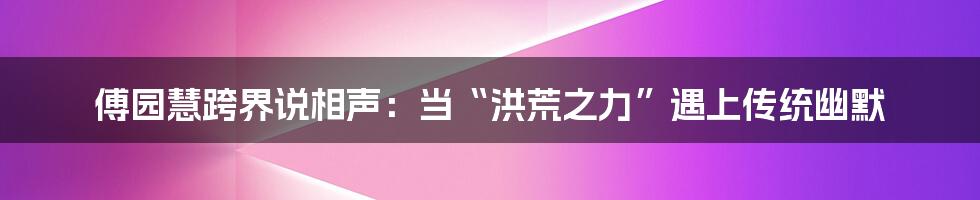 傅园慧跨界说相声：当“洪荒之力”遇上传统幽默