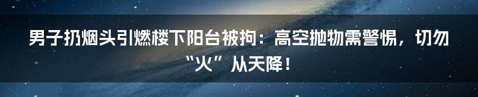 男子扔烟头引燃楼下阳台被拘:高空抛物需警惕,切勿“火”从天降!