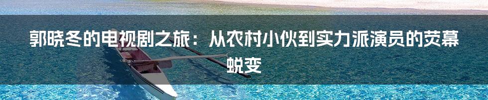 郭晓冬的电视剧之旅:从农村小伙到实力派演员的荧幕蜕变