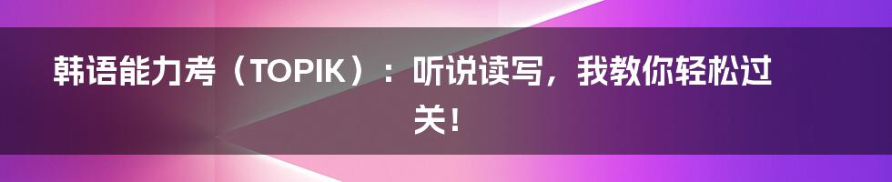 韩语能力考（TOPIK）：听说读写，我教你轻松过关！