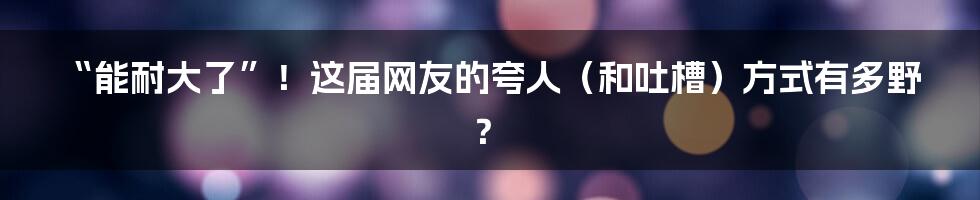 “能耐大了”！这届网友的夸人（和吐槽）方式有多野？