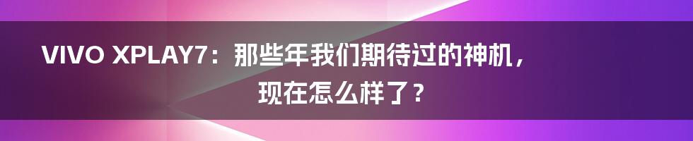 VIVO XPLAY7:那些年我们期待过的神机,现在怎么样了?