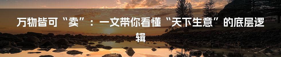 万物皆可“卖”:一文带你看懂“天下生意”的底层逻辑