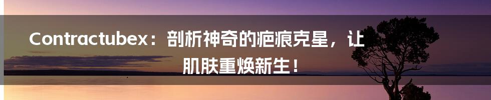Contractubex:剖析神奇的疤痕克星,让肌肤重焕新生!
