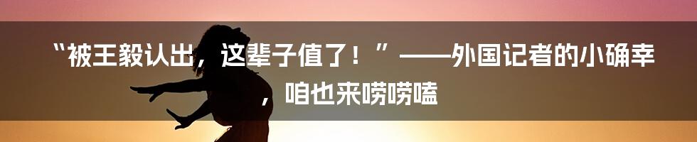 “被王毅认出,这辈子值了!”——外国记者的小确幸,咱也来唠唠嗑