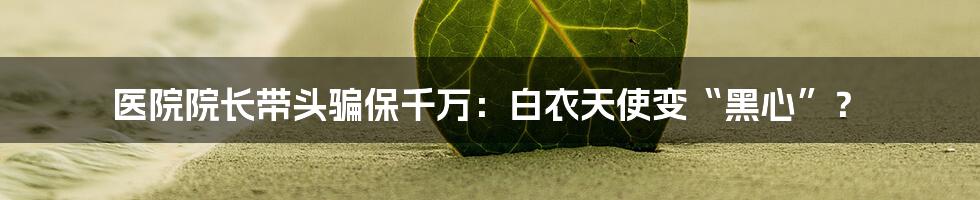 医院院长带头骗保千万:白衣天使变“黑心”?