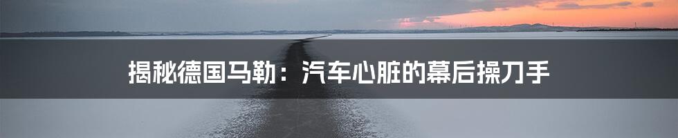 揭秘德国马勒:汽车心脏的幕后操刀手