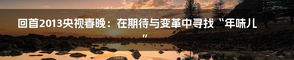 回首2013央视春晚：在期待与变革中寻找“年味儿”