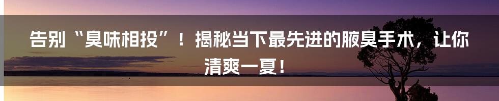告别“臭味相投”!揭秘当下最先进的腋臭手术,让你清爽一夏!