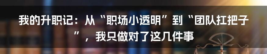 我的升职记:从“职场小透明”到“团队扛把子”,我只做对了这几件事