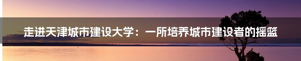 走进天津城市建设大学：一所培养城市建设者的摇篮