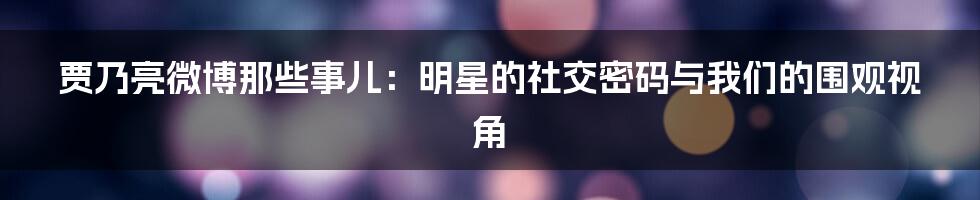 贾乃亮微博那些事儿:明星的社交密码与我们的围观视角